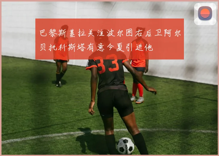 巴黎斯基拉关注波尔图右后卫阿尔贝托科斯塔有意今夏引进他