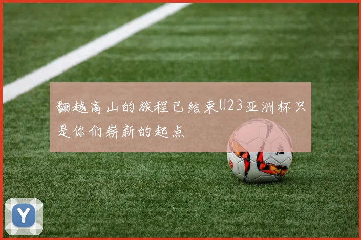 翻越高山的旅程已结束U23亚洲杯只是你们崭新的起点