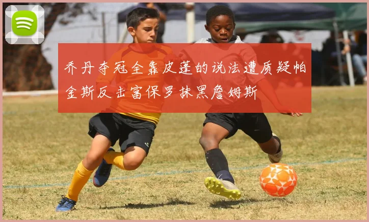 乔丹夺冠全靠皮蓬的说法遭质疑帕金斯反击富保罗抹黑詹姆斯