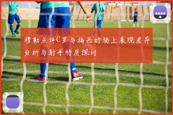 穆勒点评C罗与梅西的场上表现差异分析与射手特质探讨