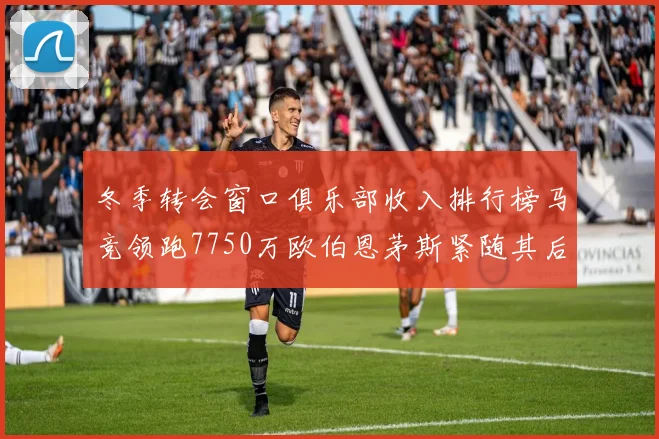 冬季转会窗口俱乐部收入排行榜马竞领跑7750万欧伯恩茅斯紧随其后7200万欧