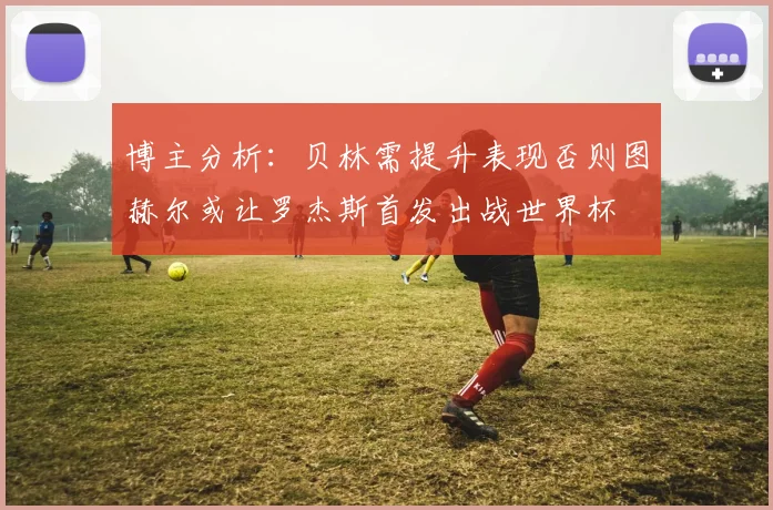 博主分析：贝林需提升表现否则图赫尔或让罗杰斯首发出战世界杯