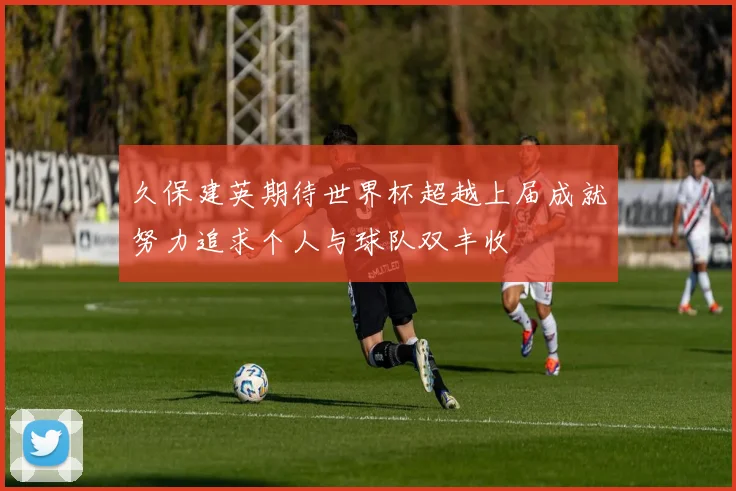 久保建英期待世界杯超越上届成就努力追求个人与球队双丰收