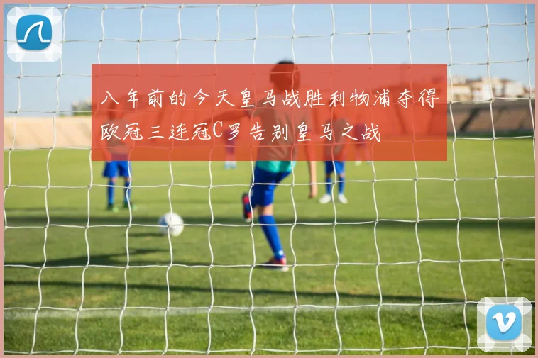 八年前的今天皇马战胜利物浦夺得欧冠三连冠C罗告别皇马之战