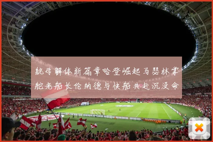 航母解体新篇章哈登崛起马瑟林掌舵老船长伦纳德与快船共赴沉没命运