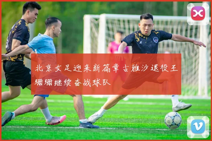 北京女足迎来新篇章古雅沙退役王珊珊继续奋战球队