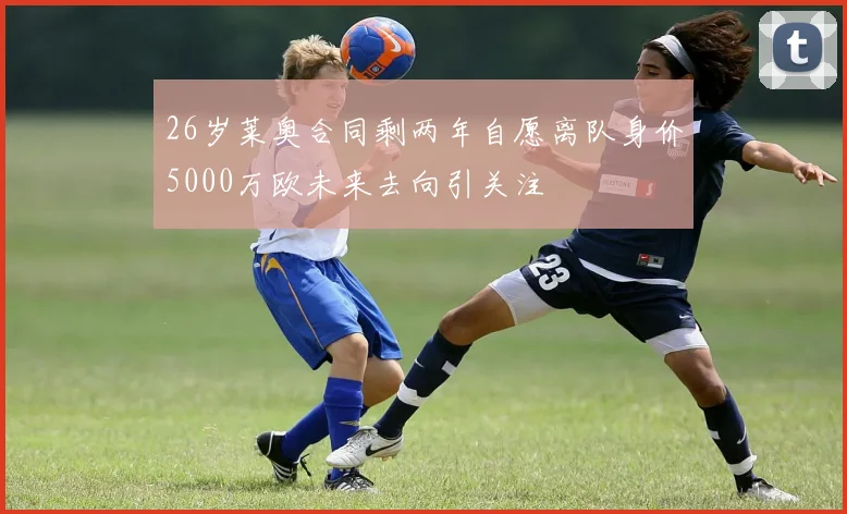 26岁莱奥合同剩两年自愿离队身价5000万欧未来去向引关注