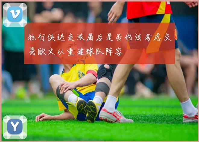 独行侠送走浓眉后是否也该考虑交易欧文以重建球队阵容