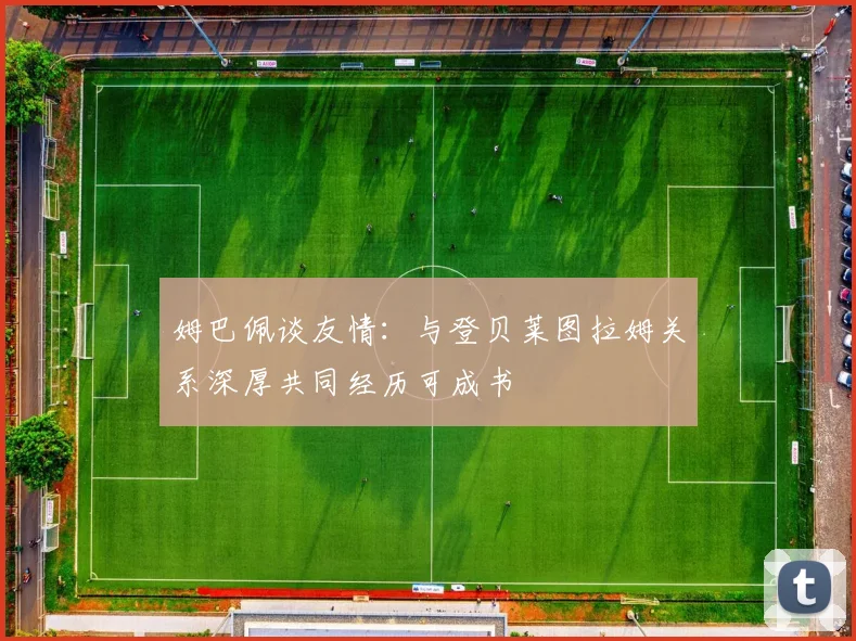 姆巴佩谈友情：与登贝莱图拉姆关系深厚共同经历可成书