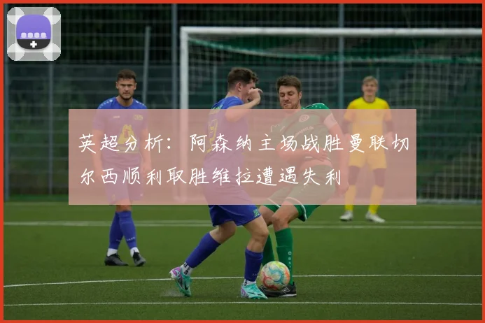 英超分析：阿森纳主场战胜曼联切尔西顺利取胜维拉遭遇失利