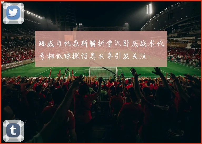 路威与帕森斯解析索汉卧底战术代号相似球探信息共享引发关注