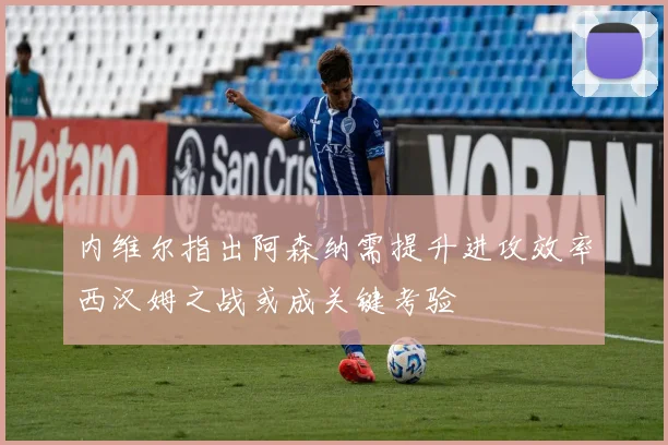 内维尔指出阿森纳需提升进攻效率西汉姆之战或成关键考验