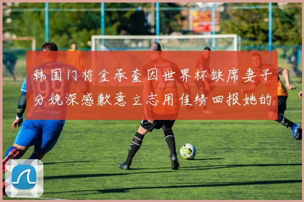 韩国门将金承奎因世界杯缺席妻子分娩深感歉意立志用佳绩回报她的支持