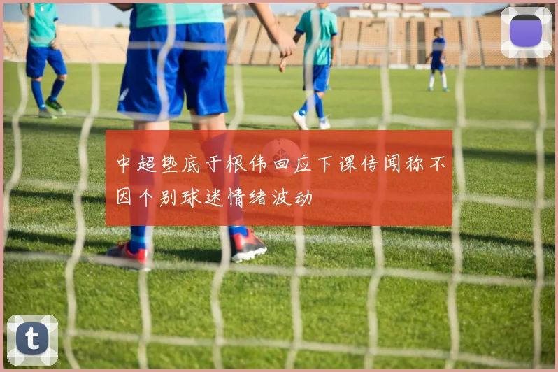 中超垫底于根伟回应下课传闻称不因个别球迷情绪波动