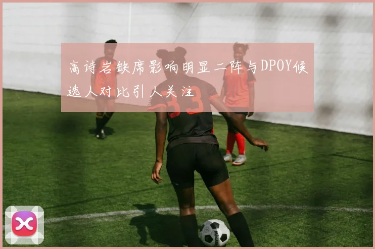 高诗岩缺席影响明显二阵与DPOY候选人对比引人关注