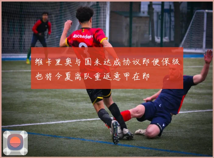 维卡里奥与国米达成协议即便保级也将今夏离队重返意甲在即