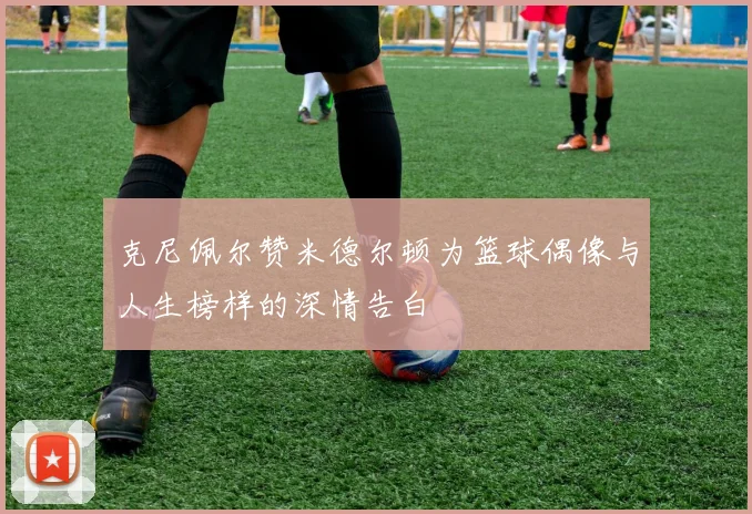 克尼佩尔赞米德尔顿为篮球偶像与人生榜样的深情告白